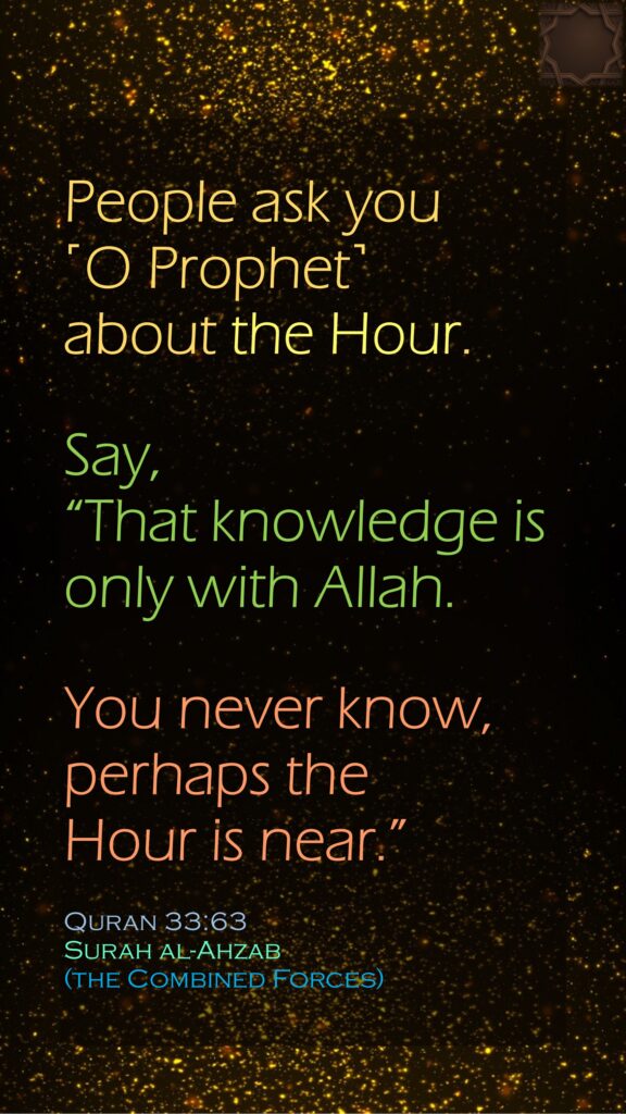 People ask you ˹O Prophet˺ about the Hour. Say, “That knowledge is only with Allah. You never know, perhaps the Hour is near.”Quran 33:63Surah al-Ahzab (the Combined Forces)