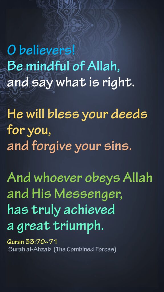 O believers! Be mindful of Allah, and say what is right.He will bless your deeds for you, and forgive your sins.And whoever obeys Allah and His Messenger, has truly achieved a great triumph.Quran 33:70~71 Surah al-Ahzab  (The Combined Forces)