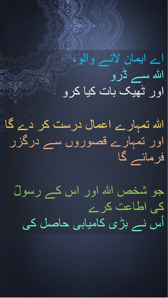 اے ایمان لانے والو، 
اللہ سے ڈرو 
اور ٹھیک بات کیا کرو 

اللہ تمہارے اعمال درست کر دے گا اور تمہارے قصوروں سے درگزر فرمائے گا 

جو شخص اللہ اور اس کے رسولؐ کی اطاعت کرے 
اُس نے بڑی کامیابی حاصل کی 
