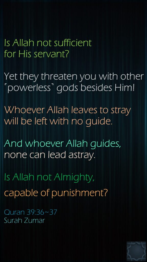Is Allah not sufficient for His servant? Yet they threaten you with other ˹powerless˺ gods besides Him! Whoever Allah leaves to stray will be left with no guide.And whoever Allah guides, none can lead astray. Is Allah not Almighty, capable of punishment? Quran 39:36~37Surah Zumar