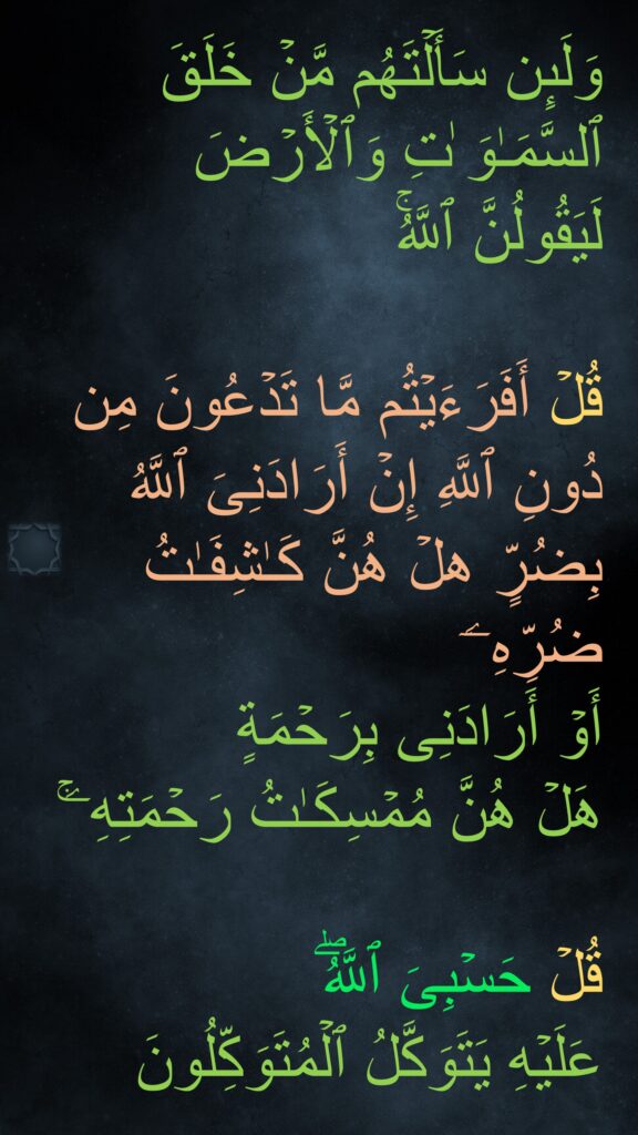 وَلَىِٕن سَأَلۡتَهُم مَّنۡ خَلَقَ ٱلسَّمَـٰوَ ٰتِ وَٱلۡأَرۡضَ 
لَیَقُولُنَّ ٱللَّهُۚ 

قُلۡ أَفَرَءَیۡتُم مَّا تَدۡعُونَ مِن دُونِ ٱللَّهِ إِنۡ أَرَادَنِیَ ٱللَّهُ بِضُرٍّ هلۡ هُنَّ كَـٰشِفَـٰتُ ضُرِّهِۦۤ 
أَوۡ أَرَادَنِی بِرَحۡمَةٍ 
هَلۡ هُنَّ مُمۡسِكَـٰتُ رَحۡمَتِهِۦۚ 

قُلۡ حَسۡبِیَ ٱللَّهُۖ 
عَلَیۡهِ یَتَوَكَّلُ ٱلۡمُتَوَكِّلُونَ