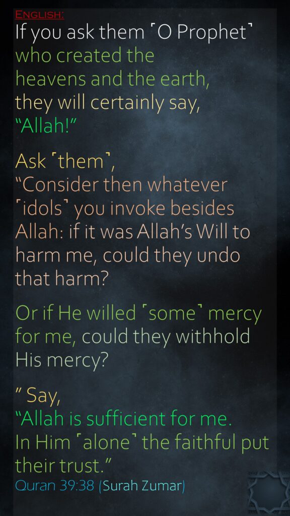 If you ask them ˹O Prophet˺ who created the heavens and the earth, they will certainly say, “Allah!” Ask ˹them˺, “Consider then whatever ˹idols˺ you invoke besides Allah: if it was Allah’s Will to harm me, could they undo that harm? Or if He willed ˹some˺ mercy for me, could they withhold His mercy?” Say, “Allah is sufficient for me. In Him ˹alone˺ the faithful put their trust.”