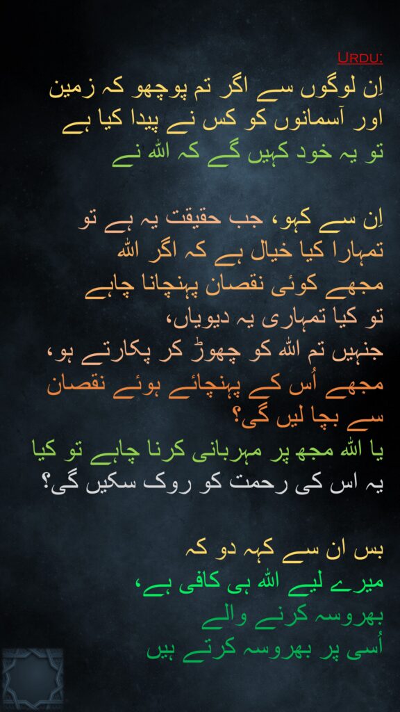 اِن لوگوں سے اگر تم پوچھو کہ زمین اور آسمانوں کو کس نے پیدا کیا ہے 
تو یہ خود کہیں گے کہ اللہ نے 

اِن سے کہو، جب حقیقت یہ ہے تو 
تمہارا کیا خیال ہے کہ اگر اللہ 
مجھے کوئی نقصان پہنچانا چاہے 
تو کیا تمہاری یہ دیویاں، 
جنہیں تم اللہ کو چھوڑ کر پکارتے ہو، 
مجھے اُس کے پہنچائے ہوئے نقصان سے بچا لیں گی؟ 
یا اللہ مجھ پر مہربانی کرنا چاہے تو کیا یہ اس کی رحمت کو روک سکیں گی؟

بس ان سے کہہ دو کہ 
میرے لیے اللہ ہی کافی ہے، 
بھروسہ کرنے والے 
اُسی پر بھروسہ کرتے ہیں
