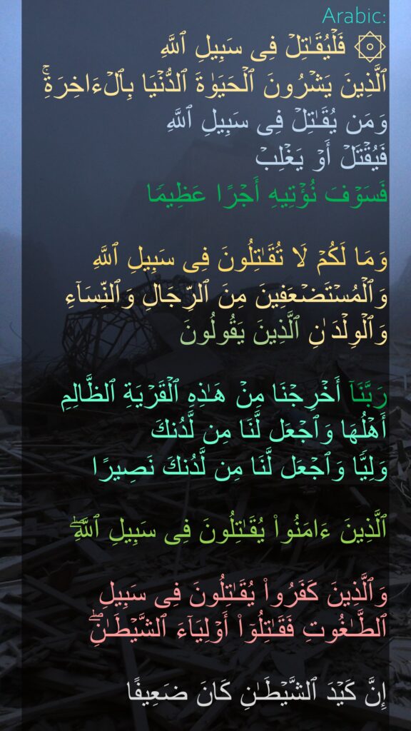 ۞ فَلۡیُقَـٰتِلۡ فِی سَبِیلِ ٱللَّهِ 
ٱلَّذِینَ یَشۡرُونَ ٱلۡحَیَوٰةَ ٱلدُّنۡیَا بِٱلۡءَاخِرَةِۚ وَمَن یُقَـٰتِلۡ فِی سَبِیلِ ٱللَّهِ 
فَیُقۡتَلۡ أَوۡ یَغۡلِبۡ 
فَسَوۡفَ نُؤۡتِیهِ أَجۡرًا عَظِیمࣰا 

وَمَا لَكُمۡ لَا تُقَـٰتِلُونَ فِی سَبِیلِ ٱللَّهِ وَٱلۡمُسۡتَضۡعَفِینَ مِنَ ٱلرِّجَالِ وَٱلنِّسَاۤءِ وَٱلۡوِلۡدَ ٰنِ ٱلَّذِینَ یَقُولُونَ 

رَبَّنَاۤ أَخۡرِجۡنَا مِنۡ هَـٰذِهِ ٱلۡقَرۡیَةِ ٱلظَّالِمِ أَهۡلُهَا وَٱجۡعَل لَّنَا مِن لَّدُنكَ 
وَلِیࣰّا وَٱجۡعَل لَّنَا مِن لَّدُنكَ نَصِیرًا 

ٱلَّذِینَ ءَامَنُوا۟ یُقَـٰتِلُونَ فِی سَبِیلِ ٱللَّهِۖ 

وَٱلَّذِینَ كَفَرُوا۟ یُقَـٰتِلُونَ فِی سَبِیلِ ٱلطَّـٰغُوتِ فَقَـٰتِلُوۤا۟ أَوۡلِیَاۤءَ ٱلشَّیۡطَـٰنِۖ 

إِنَّ كَیۡدَ ٱلشَّیۡطَـٰنِ كَانَ ضَعِیفًا
