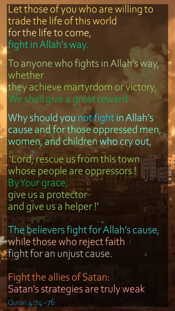 Let those of you who are willing to trade the life of this world for the life to come, fight in Allah’s way. To anyone who fights in Allah’s way, whether they achieve martyrdom or victory, We shall give a great rewardWhy should you not fight in Allah’s cause and for those oppressed men, women, and children who cry out, ‘Lord, rescue us from this town whose people are oppressors ! By Your grace, give us a protector and give us a helper !’The believers fight for Allah’s cause, while those who reject faith fight for an unjust cause. Fight the allies of Satan: Satan’s strategies are truly weakQuran 4:74~76