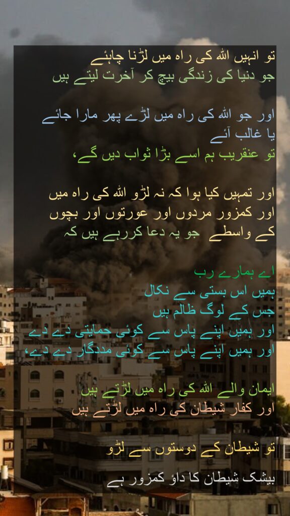 تو انہیں اللہ کی راہ میں لڑنا چاہئے 
جو دنیا کی زندگی بیچ کر آخرت لیتے ہیں 

اور جو اللہ کی راہ میں لڑے پھر مارا جائے 
یا غالب آئے 
تو عنقریب ہم اسے بڑا ثواب دیں گے، 

اور تمہیں کیا ہوا کہ نہ لڑو اللہ کی راہ میں 
اور کمزور مردوں اور عورتوں اور بچوں 
کے واسطے  جو یہ دعا کررہے ہیں کہ 

اے ہمارے رب 
ہمیں اس بستی سے نکال 
جس کے لوگ ظالم ہیں 
اور ہمیں اپنے پاس سے کوئی حمایتی دے دے 
اور ہمیں اپنے پاس سے کوئی مددگار دے دے، 

ایمان والے اللہ کی راہ میں لڑتے ہیں 
اور کفار شیطان کی راہ میں لڑتے ہیں
 
تو شیطان کے دوستوں سے لڑو 

بیشک شیطان کا داؤ کمزور ہے 
