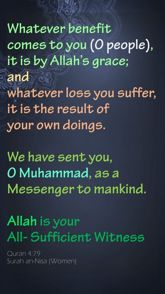 Whatever benefit comes to you (O people), it is by Allah’s grace; and whatever loss you suffer, it is the result of your own doings. We have sent you, O Muhammad, as a Messenger to mankind.Allah is your All- Sufficient WitnessQuran 4:79Surah an-Nisa (Women)