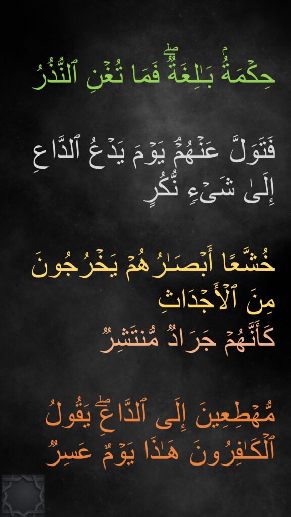 حِكۡمَةُۢ بَـٰلِغَةࣱۖ فَمَا تُغۡنِ ٱلنُّذُرُ

فَتَوَلَّ عَنۡهُمۡۘ یَوۡمَ یَدۡعُ ٱلدَّاعِ إِلَىٰ شَیۡءࣲ نُّكُرٍ

خُشَّعًا أَبۡصَـٰرُهُمۡ یَخۡرُجُونَ مِنَ ٱلۡأَجۡدَاثِ 
كَأَنَّهُمۡ جَرَادࣱ مُّنتَشِرࣱ

مُّهۡطِعِینَ إِلَى ٱلدَّاعِۖ یَقُولُ ٱلۡكَـٰفِرُونَ هَـٰذَا یَوۡمٌ عَسِر