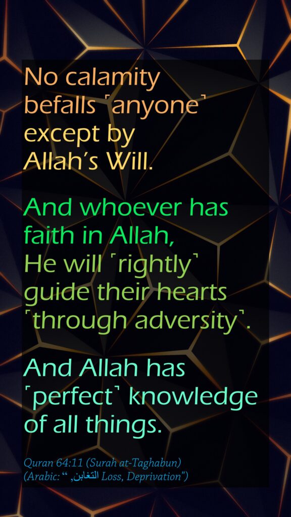 No calamity befalls ˹anyone˺ except by Allah’s Will. And whoever has faith in Allah, He will ˹rightly˺ guide their hearts ˹through adversity˺. And Allah has ˹perfect˺ knowledge of all things.Quran 64:11 (Surah at-Taghabun)(Arabic: التغابن, “ Loss, Deprivation")
