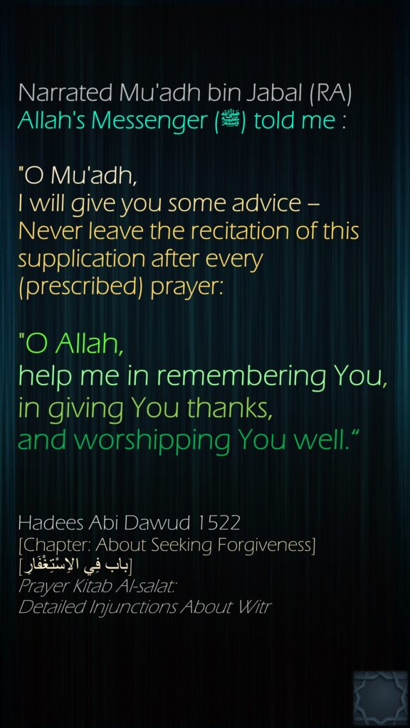 Narrated Mu'adh bin Jabal (RA) Allah's Messenger (ﷺ) told me :"O Mu'adh, I will give you some advice – Never leave the recitation of this supplication after every (prescribed) prayer: "O Allah, help me in remembering You, in giving You thanks, and worshipping You well.“Hadees Abi Dawud 1522[Chapter: About Seeking Forgiveness][باب فِي الاِسْتِغْفَارِ]Prayer Kitab Al-salat: Detailed Injunctions About Witr