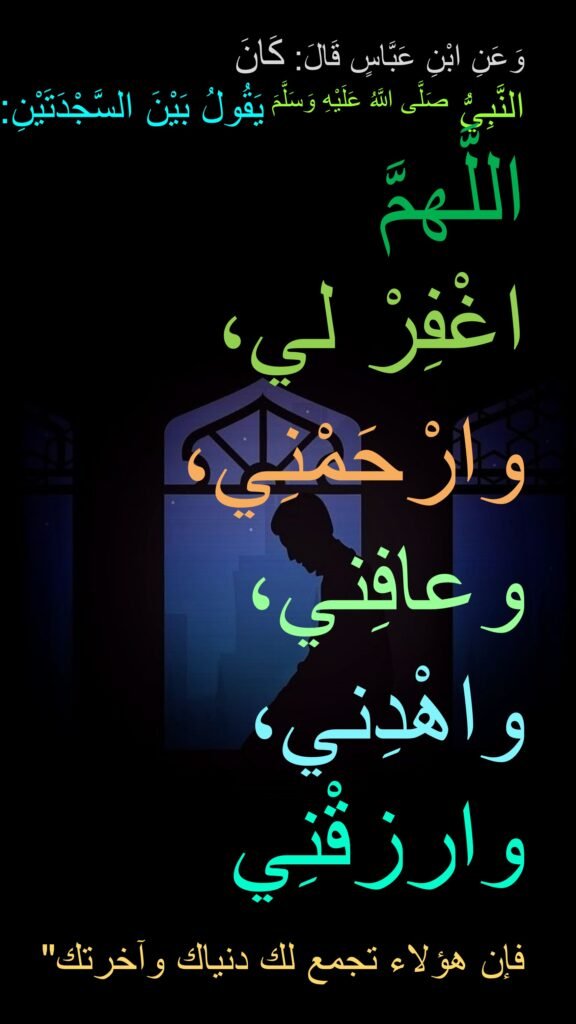 وَعَنِ ابْنِ عَبَّاسٍ قَالَ: كَانَ 
النَّبِيُّ صَلَّى اللَّهُ عَلَيْهِ وَسَلَّمَ يَقُولُ بَيْنَ السَّجْدَتَيْنِ:
اللَّهمَّ 
اغْفِرْ لي، 
وارْحَمْنِي، 
وعافِني، 
واهْدِني، 
وارزقْنِي

فإن هؤلاء تجمع لك دنياك وآخرتك‏"