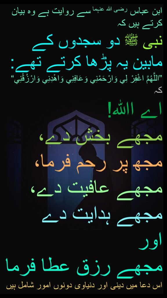 ابن عباس رضی اللہ عنہما سے روایت ہے وہ بیان کرتے ہیں کہ 
نبی ﷺ دو سجدوں کے مابین یہ پڑھا کرتے تھے: 
”اللَّهُمَّ اغْفِرْ لِي وَارْحَمْنِي وَعَافِنِي وَاهْدِنِي وَارْزُقْنِي“ 
کہ 
اے اﷲ! 
مجھے بخش دے، 
مجھ پر رحم فرما، 
مجھے عافیت دے، 
مجھے ہدایت دے 
اور 
مجھے رزق عطا فرما
اس دعا میں دینی اور دنیاوی دونوں امور شامل ہیں