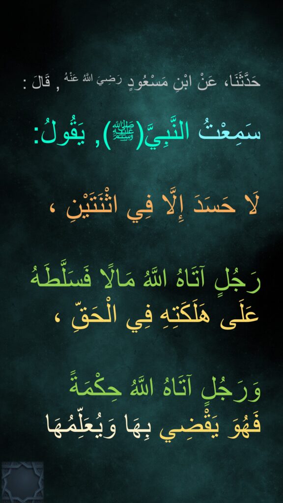 حَدَّثَنَا، عَنْ ابْنِ مَسْعُودٍ رَضِيَ اللَّهُ عَنْهُ , قَالَ :
 
سَمِعْتُ النَّبِيَّ(ﷺ), يَقُولُ:  

لَا حَسَدَ إِلَّا فِي اثْنَتَيْنِ ،

رَجُلٍ آتَاهُ اللَّهُ مَالًا فَسَلَّطَهُ عَلَى هَلَكَتِهِ فِي الْحَقِّ ،

وَرَجُلٍ آتَاهُ اللَّهُ حِكْمَةً 
فَهُوَ يَقْضِي بِهَا وَيُعَلِّمُهَا
