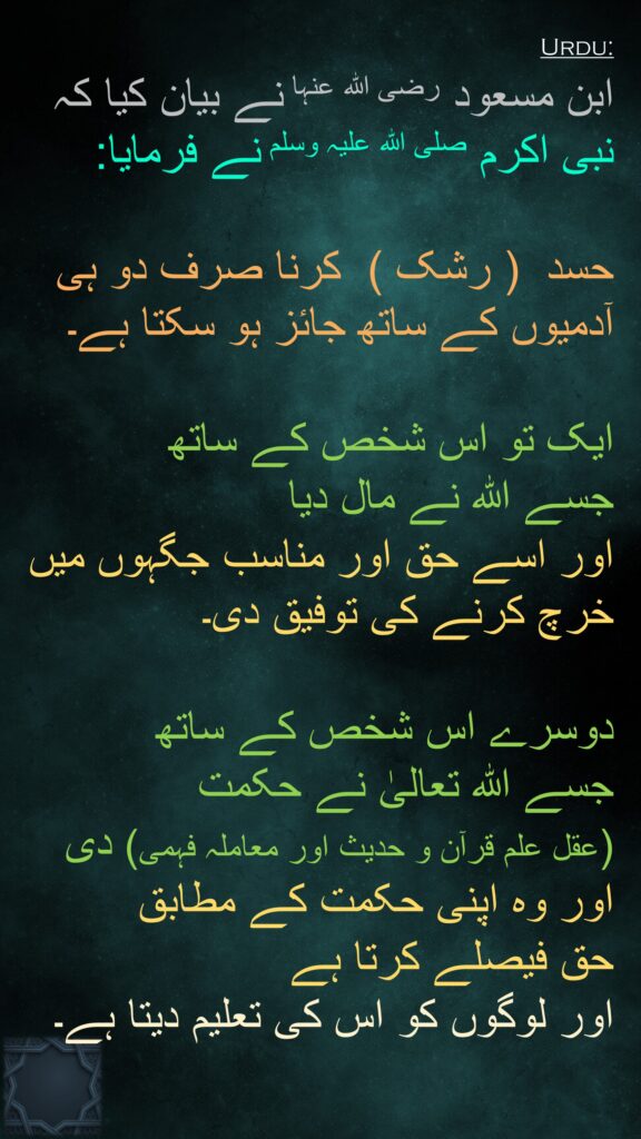 ابن مسعود رضی اللہ عنہا نے بیان کیا کہ نبی اکرم صلی اللہ علیہ وسلم نے فرمایا: 
  
حسد  ( رشک )  کرنا صرف دو ہی آدمیوں کے ساتھ جائز ہو سکتا ہے۔

ایک تو اس شخص کے ساتھ 
جسے اللہ نے مال دیا 
اور اسے حق اور مناسب جگہوں میں خرچ کرنے کی توفیق دی۔ 

دوسرے اس شخص کے ساتھ 
جسے اللہ تعالیٰ نے حکمت  
(عقل علم قرآن و حدیث اور معاملہ فہمی) دی 
اور وہ اپنی حکمت کے مطابق 
حق فیصلے کرتا ہے 
اور لوگوں کو اس کی تعلیم دیتا ہے۔ 
