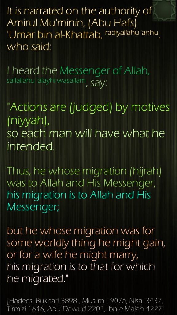 It is narrated on the authority of Amirul Mu'minin, (Abu Hafs)   'Umar bin al-Khattab, radiyallahu 'anhu, who said: I heard the Messenger of Allah, sallallahu 'alayhi wasallam, say:"Actions are (judged) by motives (niyyah), so each man will have what he intended. Thus, he whose migration (hijrah) was to Allah and His Messenger, his migration is to Allah and His Messenger; but he whose migration was for some worldly thing he might gain, or for a wife he might marry, his migration is to that for which he migrated."[Hadees: Bukhari 3898 , Muslim 1907a, Nisai 3437, Tirmizi 1646, Abu Dawud 2201, Ibn-e-Majah 4227]