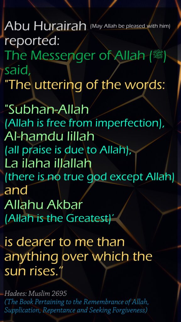 Abu Hurairah (May Allah be pleased with him) reported:The Messenger of Allah (ﷺ) said, "The uttering of the words:"Subhan-Allah (Allah is free from imperfection), Al-hamdu lillah (all praise is due to Allah), La ilaha illallah (there is no true god except Allah) and Allahu Akbar (Allah is the Greatest)’ is dearer to me than anything over which the sun rises.“Hadees: Muslim 2695(The Book Pertaining to the Remembrance of Allah, Supplication, Repentance and Seeking Forgiveness)