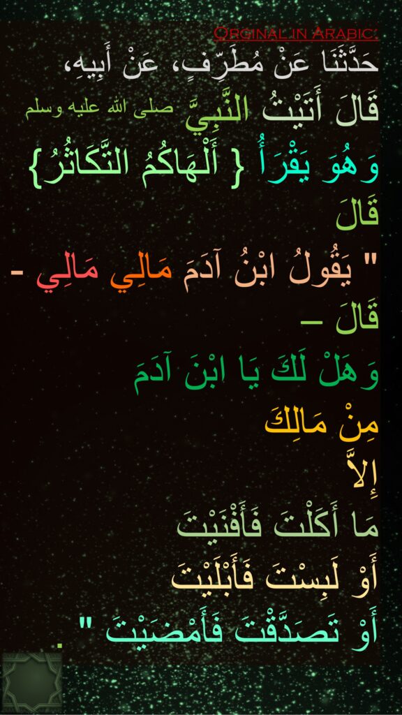 حَدَّثَنَا عَنْ مُطَرِّفٍ، عَنْ أَبِيهِ، 
قَالَ أَتَيْتُ النَّبِيَّ صلى الله عليه وسلم 
وَهُوَ يَقْرَأُ ‏{‏ أَلْهَاكُمُ التَّكَاثُرُ‏}‏ قَالَ ‏ 
"‏ يَقُولُ ابْنُ آدَمَ مَالِي مَالِي - قَالَ – 
وَهَلْ لَكَ يَا ابْنَ آدَمَ 
مِنْ مَالِكَ 
إِلاَّ 
مَا أَكَلْتَ فَأَفْنَيْتَ 
أَوْ لَبِسْتَ فَأَبْلَيْتَ 
أَوْ تَصَدَّقْتَ فَأَمْضَيْتَ ‏"‏ ‏.