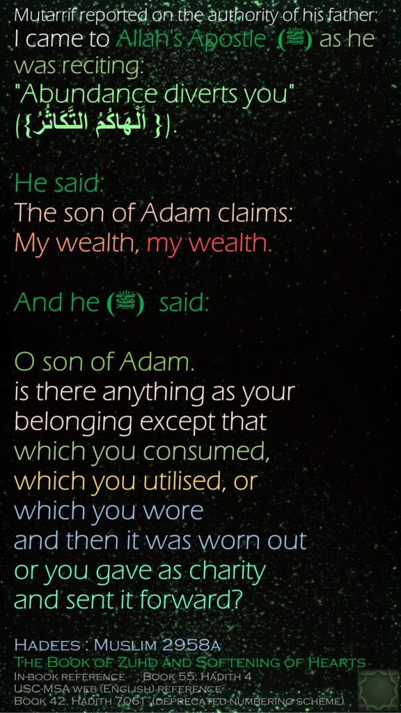 Mutarrif reported on the authority of his father: I came to Allah's Apostle (ﷺ)  as he was reciting: "Abundance diverts you" ({‏ أَلْهَاكُمُ التَّكَاثُرُ‏}‏).He said: The son of Adam claims: My wealth, my wealth.And he(ﷺ)   said: O son of Adam. is there anything as your belonging except that which you consumed, which you utilised, or which you wore and then it was worn out or you gave as charity and sent it forward?Hadees : Muslim 2958aThe Book of Zuhd and Softening of HeartsIn-book reference	 : Book 55, Hadith 4USC-MSA web (English) reference	 : Book 42, Hadith 7061  (deprecated numbering scheme)