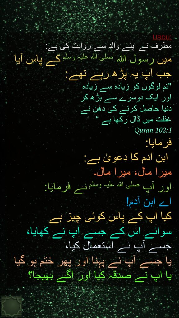 مطرف نے اپنے والد سے روایت کی ہے: 
میں رسول اللہ صلی اللہ علیہ وسلم کے پاس آیا جب آپ یہ پڑھ رہے تھے: 
"تم لوگوں کو زیادہ سے زیادہ 
اور ایک دوسرے سے بڑھ کر 
دنیا حاصل کرنے کی دھن نے 
غفلت میں ڈال رکھا ہے “
Quran 102:1
فرمایا:
 ابن آدم کا دعویٰ ہے: 
میرا مال، میرا مال۔ 
اور آپ صلی اللہ علیہ وسلم نے فرمایا: 
اے ابن آدم! 
کیا آپ کے پاس کوئی چیز ہے 
سوائے اس کے جسے آپ نے کھایا، جسے آپ نے استعمال کیا، 
یا جسے آپ نے پہنا اور پھر ختم ہو گیا یا آپ نے صدقہ کیا اور آگے بھیجا؟
