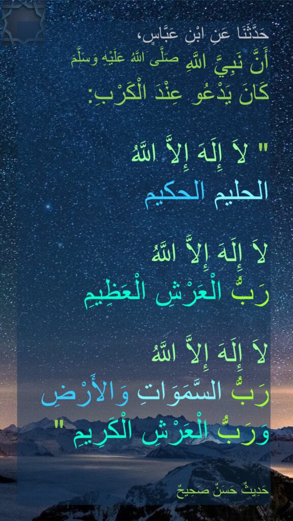 حَدَّثَنَا عَنِ ابْنِ عَبَّاسٍ، 
أَنَّ نَبِيَّ اللَّهِ صَلَّى اللَّهُ عَلَيْهِ وَسَلَّمَ
كَانَ يَدْعُو عِنْدَ الْكَرْبِ:

"‏ لاَ إِلَهَ إِلاَّ اللَّهُ 
الحليم الحكيم

لاَ إِلَهَ إِلاَّ اللَّهُ 
رَبُّ الْعَرْشِ الْعَظِيمِ
 
لاَ إِلَهَ إِلاَّ اللَّهُ 
رَبُّ السَّمَوَاتِ وَالأَرْضِ 
وَرَبُّ الْعَرْشِ الْكَرِيمِ ‏"‏

حَدِيثٌ حَسَنٌ صَحِيحٌ
