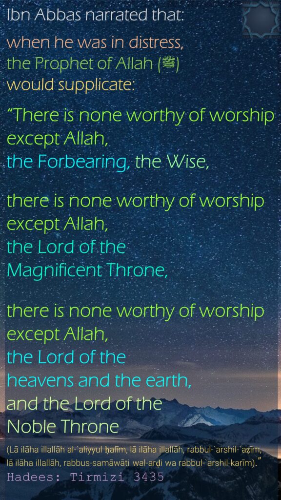 Ibn Abbas narrated that:when he was in distress, the Prophet of Allah (ﷺ) would supplicate: “There is none worthy of worship except Allah, the Forbearing, the Wise, there is none worthy of worship except Allah, the Lord of the Magnificent Throne, there is none worthy of worship except Allah, the Lord of the heavens and the earth, and the Lord of the Noble Throne (Lā ilāha illallāh al-`aliyyul ḥalīm, lā ilāha illallāh, rabbul-`arshil-`aẓīm, lā ilāha illallāh, rabbus-samāwāti wal-arḍi wa rabbul-`arshil-karīm).” Hadees: Tirmizi 3435