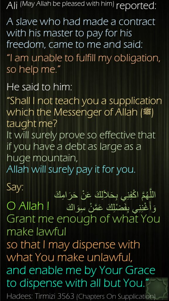 Ali (May Allah be pleased with him) reported:A slave who had made a contract with his master to pay for his freedom, came to me and said: “I am unable to fulfill my obligation, so help me.” He said to him: “Shall I not teach you a supplication which the Messenger of Allah (ﷺ) taught me? It will surely prove so effective that if you have a debt as large as a huge mountain, Allah will surely pay it for you. Say:O Allah ! Grant me enough of what You make lawful so that I may dispense with what You make unlawful, and enable me by Your Grace to dispense with all but You.”Hadees: Tirmizi 3563 (Chapters On Supplication)