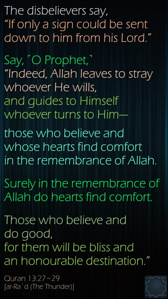 The disbelievers say, “If only a sign could be sent down to him from his Lord.”Say, ˹O Prophet,˺ “Indeed, Allah leaves to stray whoever He wills, and guides to Himself whoever turns to Him—those who believe and whose hearts find comfort in the remembrance of Allah.Surely in the remembrance of Allah do hearts find comfort.Those who believe and do good, for them will be bliss and an honourable destination.”Quran 13:27~29[ar-Ra`d (The Thunder)]