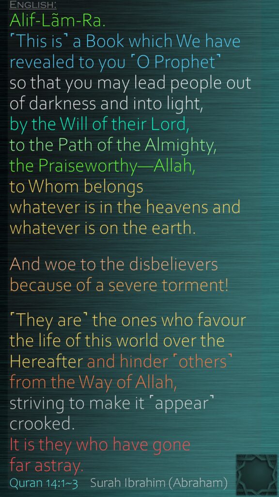 Alif-Lãm-Ra. ˹This is˺ a Book which We have revealed to you ˹O Prophet˺ so that you may lead people out of darkness and into light, by the Will of their Lord, to the Path of the Almighty, the Praiseworthy—Allah, to Whom belongs whatever is in the heavens and whatever is on the earth. And woe to the disbelievers because of a severe torment!˹They are˺ the ones who favour the life of this world over the Hereafter and hinder ˹others˺ from the Way of Allah, striving to make it ˹appear˺ crooked. It is they who have gone far astray.Quran 14:1~3    Surah Ibrahim (Abraham) 