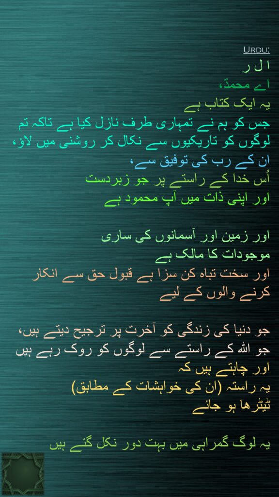 ا ل ر 
اے محمدؐ، 
یہ ایک کتاب ہے 
جس کو ہم نے تمہاری طرف نازل کیا ہے تاکہ تم لوگوں کو تاریکیوں سے نکال کر روشنی میں لاؤ، 
ان کے رب کی توفیق سے، 
اُس خدا کے راستے پر جو زبردست 
اور اپنی ذات میں آپ محمود ہے 

اور زمین اور آسمانوں کی ساری 
موجودات کا مالک ہے 
اور سخت تباہ کن سزا ہے قبول حق سے انکار کرنے والوں کے لیے 

جو دنیا کی زندگی کو آخرت پر ترجیح دیتے ہیں، 
جو اللہ کے راستے سے لوگوں کو روک رہے ہیں اور چاہتے ہیں کہ 
یہ راستہ (ان کی خواہشات کے مطابق) 
ٹیٹرھا ہو جائے 

یہ لوگ گمراہی میں بہت دور نکل گئے ہیں
