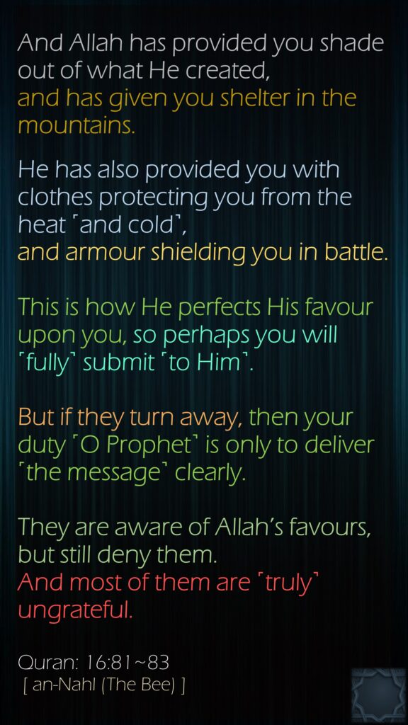 And Allah has provided you shade out of what He created, and has given you shelter in the mountains. He has also provided you with clothes protecting you from the heat ˹and cold˺, and armour shielding you in battle. This is how He perfects His favour upon you, so perhaps you will ˹fully˺ submit ˹to Him˺.But if they turn away, then your duty ˹O Prophet˺ is only to deliver ˹the message˺ clearly.They are aware of Allah’s favours, but still deny them. And most of them are ˹truly˺ ungrateful.Quran: 16:81~83 [ an-Nahl (The Bee) ]