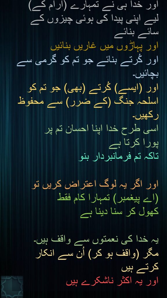 اور خدا ہی نے تمہارے (آرام کے) لیے اپنی پیدا کی ہوئی چیزوں کے سائے بنائے 
اور پہاڑوں میں غاریں بنائیں 
اور کُرتے بنائے جو تم کو گرمی سے بچائیں۔ 
اور (ایسے) کُرتے (بھی) جو تم کو اسلحہ جنگ (کے ضرر) سے محفوظ رکھیں۔ 
اسی طرح خدا اپنا احسان تم پر 
پورا کرتا ہے 
تاکہ تم فرمانبردار بنو 

اور اگر یہ لوگ اعتراض کریں تو (اے پیغمبر) تمہارا کام فقط 
کھول کر سنا دینا ہے 

یہ خدا کی نعمتوں سے واقف ہیں۔ 
مگر (واقف ہو کر) اُن سے انکار کرتے ہیں 
اور یہ اکثر ناشکرے ہیں
