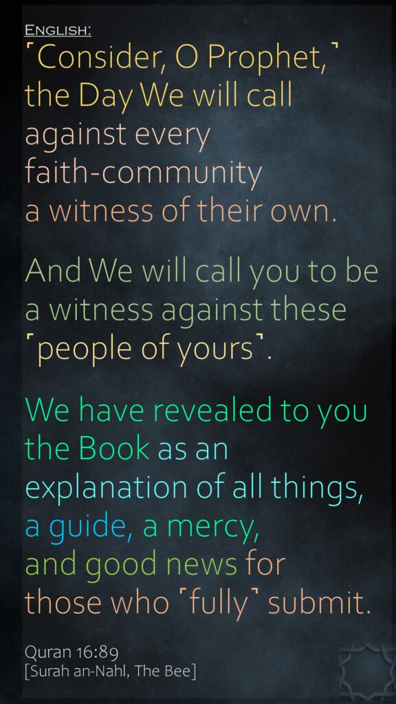 ˹Consider, O Prophet,˺ the Day We will call against every faith-community a witness of their own. And We will call you to be a witness against these ˹people of yours˺. We have revealed to you the Book as an explanation of all things, a guide, a mercy, and good news for those who ˹fully˺ submit.Quran 16:89[Surah an-Nahl, The Bee]