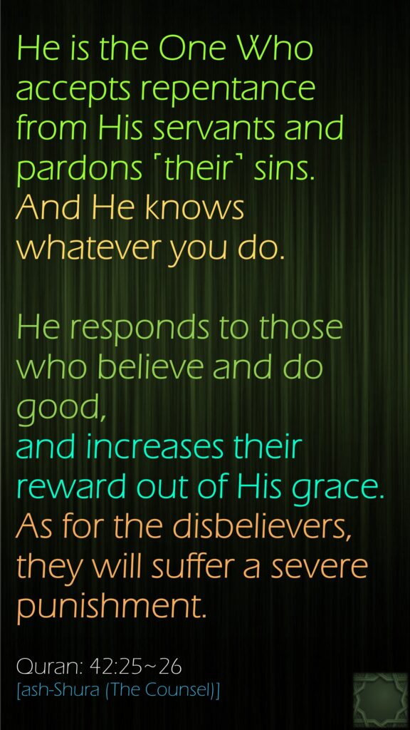 He is the One Who accepts repentance from His servants and pardons ˹their˺ sins. And He knows whatever you do.He responds to those who believe and do good, and increases their reward out of His grace. As for the disbelievers, they will suffer a severe punishment.Quran: 42:25~26[ash-Shura (The Counsel)]