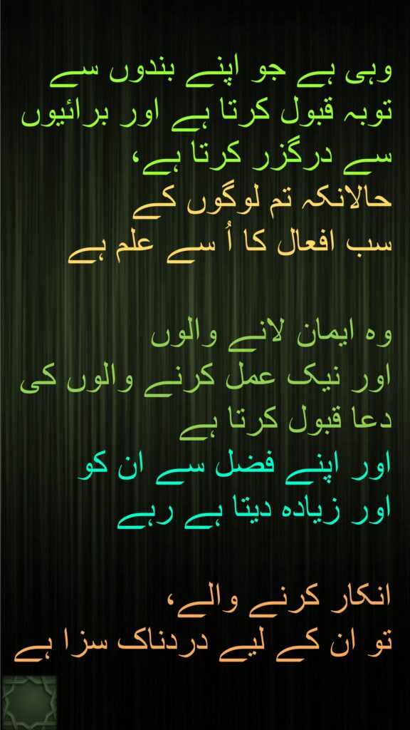 وہی ہے جو اپنے بندوں سے توبہ قبول کرتا ہے اور برائیوں سے درگزر کرتا ہے، 
حالانکہ تم لوگوں کے 
سب افعال کا اُ سے علم ہے 

وہ ایمان لانے والوں 
اور نیک عمل کرنے والوں کی دعا قبول کرتا ہے 
اور اپنے فضل سے ان کو 
اور زیادہ دیتا ہے رہے

انکار کرنے والے، 
تو ان کے لیے دردناک سزا ہے
