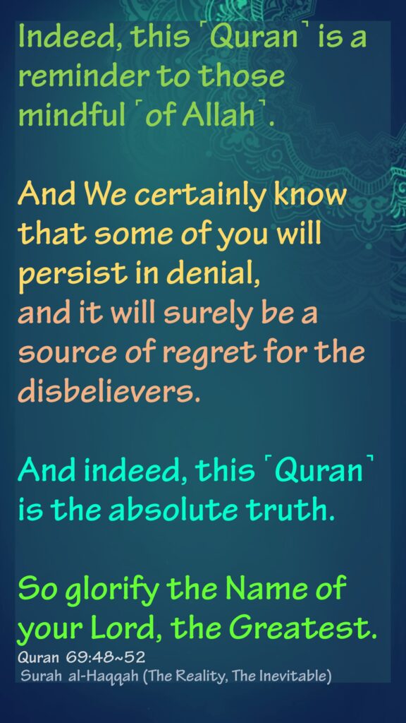Indeed, this ˹Quran˺ is a reminder to those mindful ˹of Allah˺.And We certainly know that some of you will persist in denial,and it will surely be a source of regret for the disbelievers.And indeed, this ˹Quran˺ is the absolute truth.So glorify the Name of your Lord, the Greatest.Quran  69:48~52 Surah  al-Haqqah (The Reality, The Inevitable)