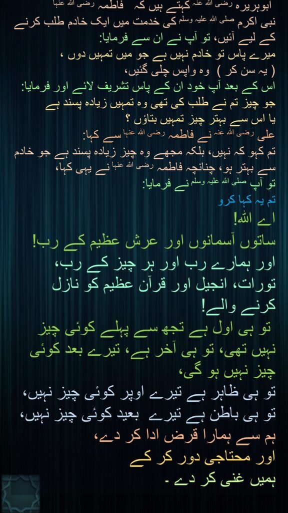 ابوہریرہ رضی اللہ عنہ کہتے ہیں کہ   فاطمہ رضی اللہ عنہا 
نبی اکرم صلی اللہ علیہ وسلم کی خدمت میں ایک خادم طلب کرنے کے لیے آئیں، تو آپ نے ان سے فرمایا: 
میرے پاس تو خادم نہیں ہے جو میں تمہیں دوں ،  
( یہ سن کر )  وہ واپس چلی گئیں، 
اس کے بعد آپ خود ان کے پاس تشریف لائے اور فرمایا:  
جو چیز تم نے طلب کی تھی وہ تمہیں زیادہ پسند ہے 
یا اس سے بہتر چیز تمہیں بتاؤں ؟ 
علی رضی اللہ عنہ نے فاطمہ رضی اللہ عنہا سے کہا: 
تم کہو کہ نہیں، بلکہ مجھے وہ چیز زیادہ پسند ہے جو خادم سے بہتر ہو، چنانچہ فاطمہ رضی اللہ عنہا نے یہی کہا، 
تو آپ صلی اللہ علیہ وسلم نے فرمایا:  
تم یہ کہا کرو 
اے اللہ! 
ساتوں آسمانوں اور عرش عظیم کے رب! اور ہمارے رب اور ہر چیز کے رب، تورات، انجیل اور قرآن عظیم کو نازل کرنے والے!
 تو ہی اول ہے تجھ سے پہلے کوئی چیز نہیں تھی، تو ہی آخر ہے، تیرے بعد کوئی چیز نہیں ہو گی، 
تو ہی ظاہر ہے تیرے اوپر کوئی چیز نہیں، 
تو ہی باطن ہے تیرے  بعید کوئی چیز نہیں، 
ہم سے ہمارا قرض ادا کر دے، 
اور محتاجی دور کر کے 
ہمیں غنی کر دے ۔ 

