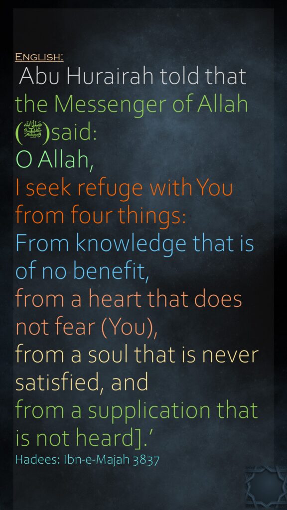 ‏‏‏‏‏‏‏‏‏‏‏‏ Abu Hurairah told that the Messenger of Allah (ﷺ)said:O Allah, I seek refuge with You from four things: From knowledge that is of no benefit, from a heart that does not fear (You), from a soul that is never satisfied, and from a supplication that is not heard].’ Hadees: Ibn-e-Majah 3837