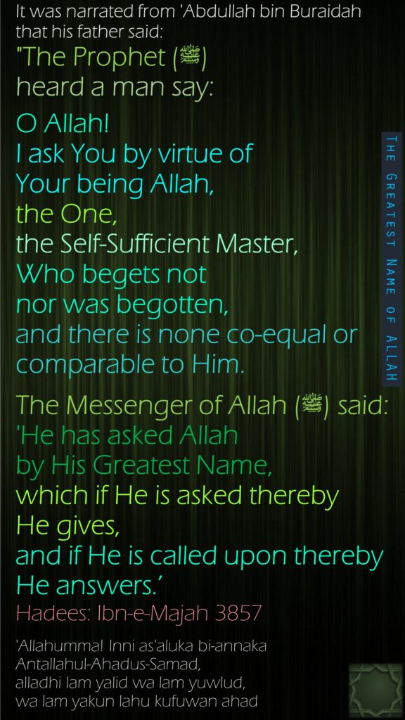 It was narrated from 'Abdullah bin Buraidah that his father said:"The Prophet (ﷺ) heard a man say: O Allah! I ask You by virtue of Your being Allah, the One, the Self-Sufficient Master, Who begets not nor was begotten, and there is none co-equal or comparable to Him.The Messenger of Allah (ﷺ) said: 'He has asked Allah by His Greatest Name, which if He is asked thereby He gives, and if He is called upon thereby He answers.’Hadees: Ibn-e-Majah 3857'Allahumma! Inni as'aluka bi-annaka Antallahul-Ahadus-Samad, alladhi lam yalid wa lam yuwlud, wa lam yakun lahu kufuwan ahad 