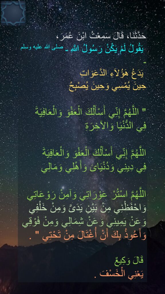 حَدَّثَنَا، قَالَ سَمِعْتُ ابْنَ عُمَرَ،
 يَقُولُ لَمْ يَكُنْ رَسُولُ اللَّهِ ـ صلى الله عليه وسلم ـ
 يَدَعُ هَؤُلاَءِ الدَّعَوَاتِ 
حِينَ يُمْسِي وَحِينَ يُصْبِحُ ‏ 

"‏ اللَّهُمَّ إِنِّي أَسْأَلُكَ الْعَفْوَ وَالْعَافِيَةَ 
فِي الدُّنْيَا وَالآخِرَةِ
 
اللَّهُمَّ إِنِّي أَسْأَلُكَ الْعَفْوَ وَالْعَافِيَةَ 
فِي دِينِي وَدُنْيَاىَ وَأَهْلِي وَمَالِي 

اللَّهُمَّ اسْتُرْ عَوْرَاتِي وَآمِنْ رَوْعَاتِي وَاحْفَظْنِي مِنْ بَيْنِ يَدَىَّ وَمِنْ خَلْفِي 
وَعَنْ يَمِينِي وَعَنْ شِمَالِي وَمِنْ فَوْقِي 
وَأَعُوذُ بِكَ أَنْ أُغْتَالَ مِنْ تَحْتِي ‏"‏ ‏.

‏ قَالَ وَكِيعٌ
 يَعْنِي الْخَسْفَ ‏.