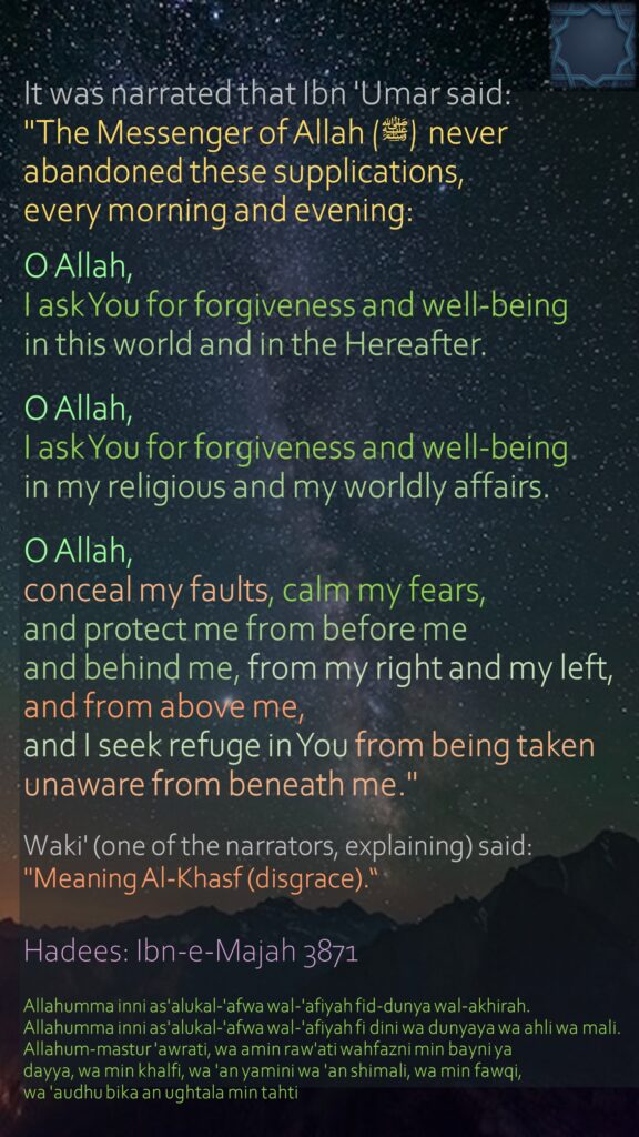 It was narrated that Ibn 'Umar said:"The Messenger of Allah (ﷺ) never abandoned these supplications, every morning and evening: O Allah, I ask You for forgiveness and well-being in this world and in the Hereafter. O Allah, I ask You for forgiveness and well-being in my religious and my worldly affairs. O Allah, conceal my faults, calm my fears, and protect me from before me and behind me, from my right and my left, and from above me, and I seek refuge in You from being taken unaware from beneath me." Waki' (one of the narrators, explaining) said: "Meaning Al-Khasf (disgrace).“Hadees: Ibn-e-Majah 3871Allahumma inni as'alukal-'afwa wal-'afiyah fid-dunya wal-akhirah. Allahumma inni as'alukal-'afwa wal-'afiyah fi dini wa dunyaya wa ahli wa mali. Allahum-mastur 'awrati, wa amin raw'ati wahfazni min bayni yadayya, wa min khalfi, wa 'an yamini wa 'an shimali, wa min fawqi, wa 'audhu bika an ughtala min tahti