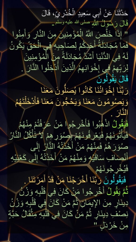 حَدَّثَنَا عَنْ أَبِي سَعِيدٍ الْخُدْرِيِّ، قَالَ 
قَالَ رَسُولُ اللَّهِ صلى الله عليه وسلم ـ 
‏"‏ إِذَا خَلَّصَ اللَّهُ الْمُؤْمِنِينَ مِنَ النَّارِ وَأَمِنُوا فَمَا مُجَادَلَةُ أَحَدِكُمْ لِصَاحِبِهِ فِي الْحَقِّ يَكُونُ لَهُ فِي الدُّنْيَا أَشَدَّ مُجَادَلَةً مِنَ الْمُؤْمِنِينَ لِرَبِّهِمْ فِي إِخْوَانِهِمُ الَّذِينَ أُدْخِلُوا النَّارَ ‏.‏ 
قَالَ يَقُولُونَ 
رَبَّنَا إِخْوَانُنَا كَانُوا يُصَلُّونَ مَعَنَا وَيَصُومُونَ مَعَنَا وَيَحُجُّونَ مَعَنَا
 فَأَدْخَلْتَهُمُ النَّارَ ‏.‏ 
فَيَقُولُ اذْهَبُوا فَأَخْرِجُوا مَنْ عَرَفْتُمْ مِنْهُمْ فَيَأْتُونَهُمْ فَيَعْرِفُونَهُمْ بِصُوَرِهِمْ لاَ تَأْكُلُ النَّارُ صُوَرَهُمْ فَمِنْهُمْ مَنْ أَخَذَتْهُ النَّارُ إِلَى أَنْصَافِ سَاقَيْهِ وَمِنْهُمْ مَنْ أَخَذَتْهُ إِلَى كَعْبَيْهِ فَيُخْرِجُونَهُمْ
 فَيَقُولُونَ رَبَّنَا أَخْرَجْنَا مَنْ قَدْ أَمَرْتَنَا ‏.‏ 
ثُمَّ يَقُولُ أَخْرِجُوا مَنْ كَانَ فِي قَلْبِهِ وَزْنُ دِينَارٍ مِنَ الإِيمَانِ
 ثُمَّ مَنْ كَانَ فِي قَلْبِهِ وَزْنُ نِصْفِ دِينَارٍ ثُمَّ مَنْ كَانَ فِي قَلْبِهِ مِثْقَالُ حَبَّةٍ مِنْ خَرْدَلٍ ‏" 