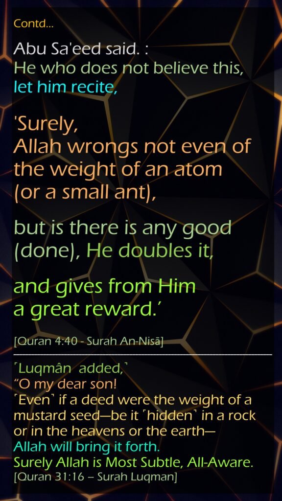 Contd…Abu Sa'eed said. : He who does not believe this, let him recite, 'Surely, Allah wrongs not even of the weight of an atom (or a small ant), but is there is any good (done), He doubles it, and gives from Him a great reward.’[Quran 4:40 - Surah An-Nisā]˹Luqmân  added,˺ “O my dear son! ˹Even˺ if a deed were the weight of a mustard seed—be it ˹hidden˺ in a rock or in the heavens or the earth—Allah will bring it forth. Surely Allah is Most Subtle, All-Aware.[Quran 31:16 – Surah Luqman]