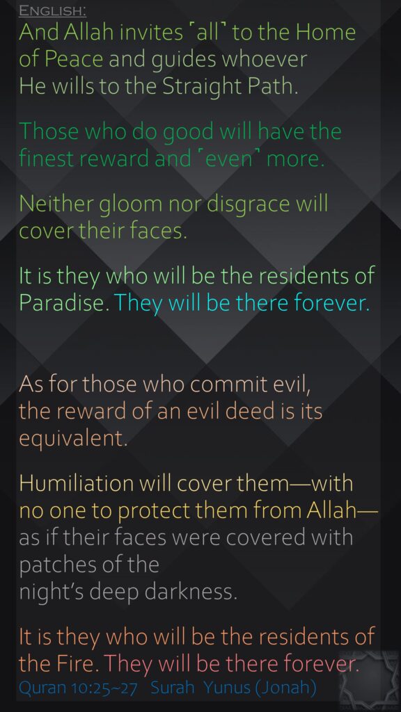 And Allah invites ˹all˺ to the Home of Peace and guides whoever He wills to the Straight Path.Those who do good will have the finest reward and ˹even˺ more.Neither gloom nor disgrace will cover their faces. It is they who will be the residents of Paradise. They will be there forever.As for those who commit evil, the reward of an evil deed is its equivalent. Humiliation will cover them—with no one to protect them from Allah—as if their faces were covered with patches of the night’s deep darkness. It is they who will be the residents of the Fire. They will be there forever.Quran 10:25~27   Surah  Yunus (Jonah) 