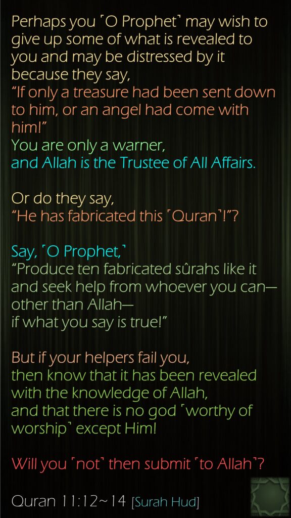 Perhaps you ˹O Prophet˺ may wish to give up some of what is revealed to you and may be distressed by it because they say, “If only a treasure had been sent down to him, or an angel had come with him!” You are only a warner, and Allah is the Trustee of All Affairs.Or do they say, “He has fabricated this ˹Quran˺!”? Say, ˹O Prophet,˺ “Produce ten fabricated sûrahs like it and seek help from whoever you can—other than Allah—if what you say is true!”But if your helpers fail you, then know that it has been revealed with the knowledge of Allah, and that there is no god ˹worthy of worship˺ except Him! Will you ˹not˺ then submit ˹to Allah˺?Quran 11:12~14 [Surah Hud]