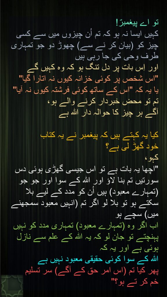 تو اے پیغمبرؐ! 
کہیں ایسا نہ ہو کہ تم اُن چیزوں میں سے کسی چیز کو (بیان کر نے سے) چھوڑ دو جو تمہاری طرف وحی کی جا رہی ہیں 
اور اِس بات پر دل تنگ ہو کہ وہ کہیں گے 
"اس شخص پر کوئی خزانہ کیوں نہ اتارا گیا" 
یا یہ کہ "اس کے ساتھ کوئی فرشتہ کیوں نہ آیا" 
تم تو محض خبردار کرنے والے ہو، 
آگے ہر چیز کا حوالہ دار اللہ ہے 

کیا یہ کہتے ہیں کہ پیغمبر نے یہ کتاب 
خود گھڑ لی ہے؟ 
کہو، 
"اچھا یہ بات ہے تو اس جیسی گھڑی ہوئی دس سورتیں تم بنا لاؤ اور اللہ کے سوا اور جو جو (تمہارے معبود) ہیں اُن کو مدد کے لیے بلا سکتے ہو تو بلا لو اگر تم (انہیں معبود سمجھنے میں) سچے ہو 
اب اگر وہ (تمہارے معبود) تمہاری مدد کو نہیں پہنچتے تو جان لو کہ یہ اللہ کے علم سے نازل ہوئی ہے اور یہ کہ 
اللہ کے سوا کوئی حقیقی معبود نہیں ہے 
پھر کیا تم (اس امر حق کے آگے) سر تسلیم 
خم کر تے ہو؟"
