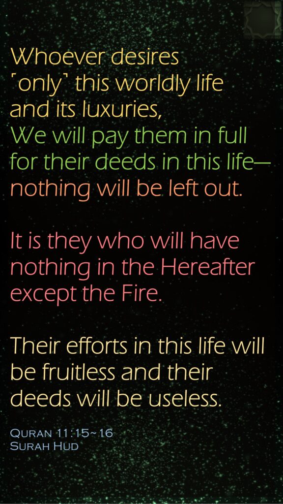 Whoever desires ˹only˺ this worldly life and its luxuries, We will pay them in full for their deeds in this life—nothing will be left out.It is they who will have nothing in the Hereafter except the Fire. Their efforts in this life will be fruitless and their deeds will be useless.Quran 11:15~16Surah Hud