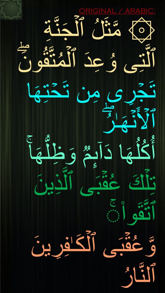 ۞ مَّثَلُ ٱلۡجَنَّةِ ٱلَّتِی وُعِدَ ٱلۡمُتَّقُونَۖ تَجۡرِی مِن تَحۡتِهَا ٱلۡأَنۡهَـٰرُۖ 
أُكُلُهَا دَاۤىِٕمࣱ وَظِلُّهَاۚ تِلۡكَ عُقۡبَى ٱلَّذِینَ ٱتَّقَوا۟ۚ 
وَّعُقۡبَى ٱلۡكَـٰفِرِینَ ٱلنَّارُ
