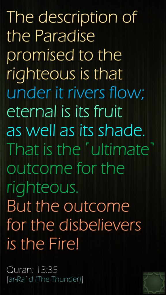 The description of the Paradise promised to the righteous is that under it rivers flow; eternal is its fruit as well as its shade. That is the ˹ultimate˺ outcome for the righteous. But the outcome for the disbelievers is the Fire!Quran: 13:35[ar-Ra`d (The Thunder)]