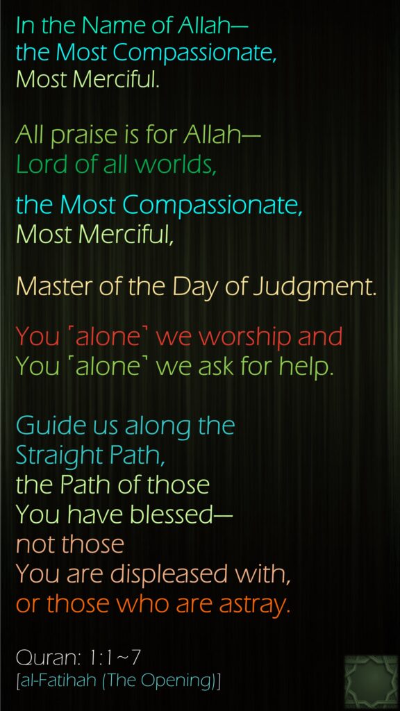 In the Name of Allah—the Most Compassionate, Most Merciful.All praise is for Allah—Lord of all worlds,the Most Compassionate, Most Merciful,Master of the Day of Judgment.You ˹alone˺ we worship and You ˹alone˺ we ask for help.Guide us along the Straight Path, the Path of those You have blessed—not those You are displeased with, or those who are astray.Quran: 1:1~7[al-Fatihah (The Opening)]