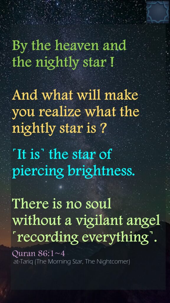 By the heaven and the nightly star !And what will make you realize what the nightly star is ?˹It is˺ the star of piercing brightness.There is no soul without a vigilant angel ˹recording everything˺.Quran 86:1~4 at-Tariq (The Morning Star, The Nightcomer)